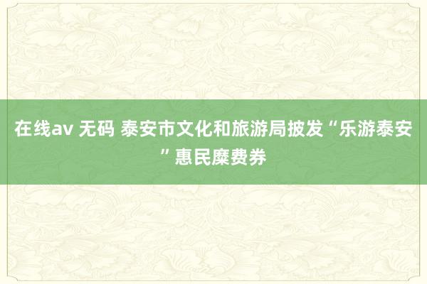 在线av 无码 泰安市文化和旅游局披发“乐游泰安”惠民糜费券