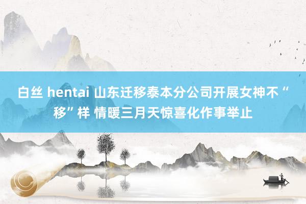 白丝 hentai 山东迁移泰本分公司开展女神不“移”样 情暖三月天惊喜化作事举止