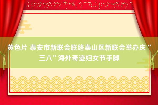黄色片 泰安市新联会联络泰山区新联会举办庆“三八”海外奇迹妇女节手脚