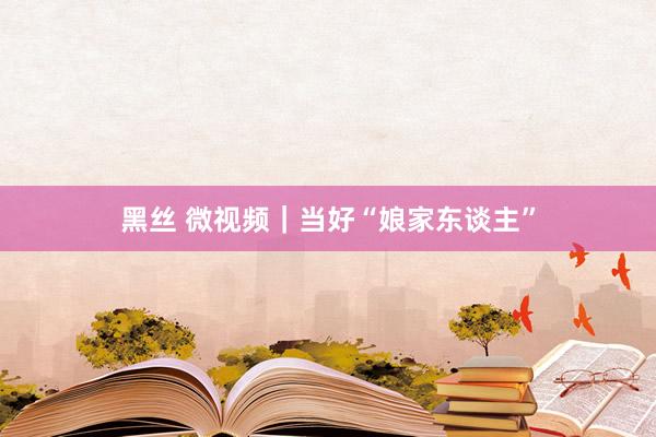 黑丝 微视频｜当好“娘家东谈主”