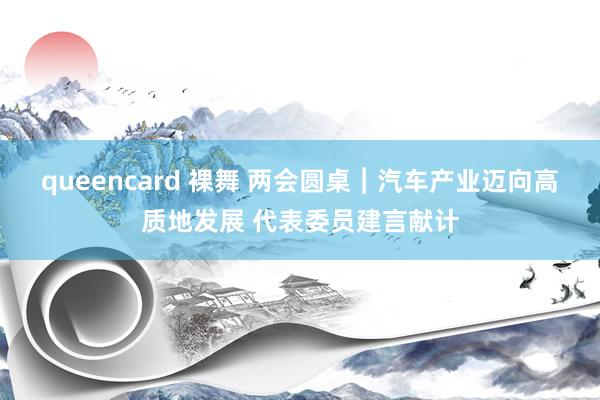 queencard 裸舞 两会圆桌︱汽车产业迈向高质地发展 代表委员建言献计
