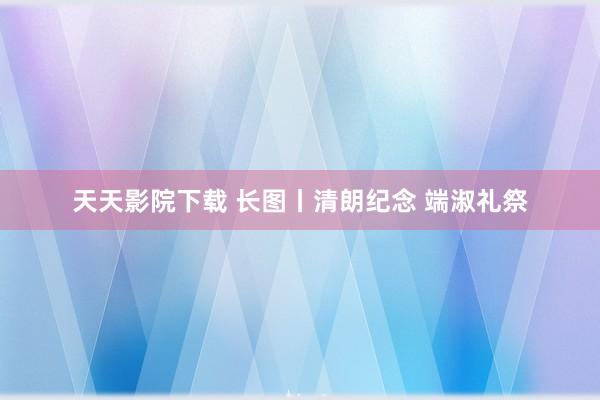 天天影院下载 长图丨清朗纪念 端淑礼祭