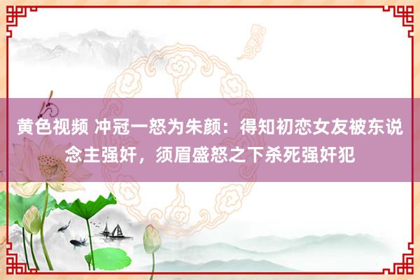 黄色视频 冲冠一怒为朱颜：得知初恋女友被东说念主强奸，须眉盛怒之下杀死强奸犯