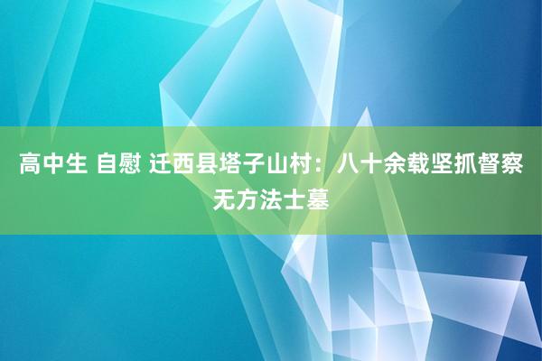 高中生 自慰 迁西县塔子山村：八十余载坚抓督察无方法士墓