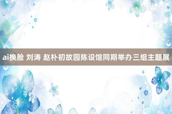 ai换脸 刘涛 赵朴初故园陈设馆同期举办三组主题展