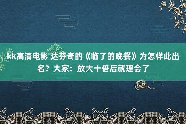 kk高清电影 达芬奇的《临了的晚餐》为怎样此出名？大家：放大十倍后就理会了