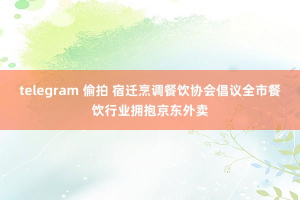 telegram 偷拍 宿迁烹调餐饮协会倡议全市餐饮行业拥抱京东外卖