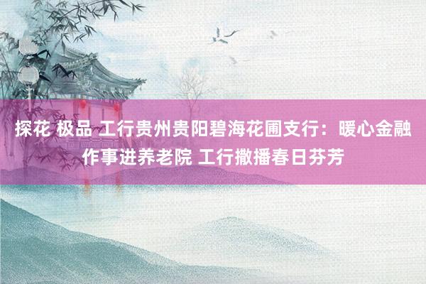探花 极品 工行贵州贵阳碧海花圃支行：暖心金融作事进养老院 工行撒播春日芬芳