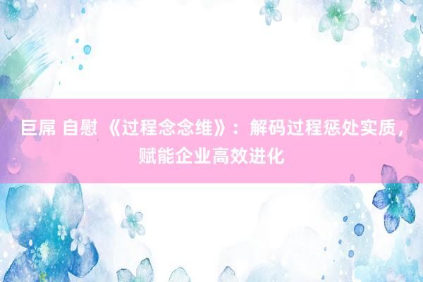 巨屌 自慰 《过程念念维》：解码过程惩处实质，赋能企业高效进化