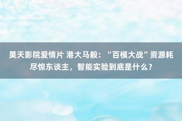 昊天影院爱情片 港大马毅：“百模大战”资源耗尽惊东谈主，智能实验到底是什么？