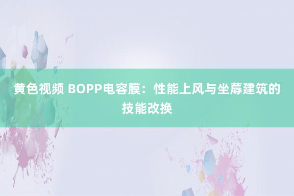 黄色视频 BOPP电容膜：性能上风与坐蓐建筑的技能改换