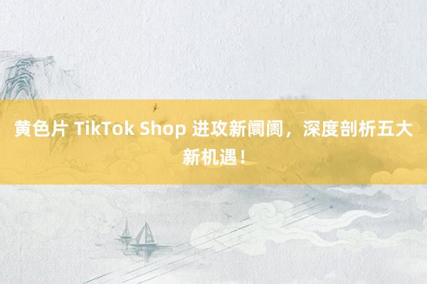 黄色片 TikTok Shop 进攻新阛阓，深度剖析五大新机遇！