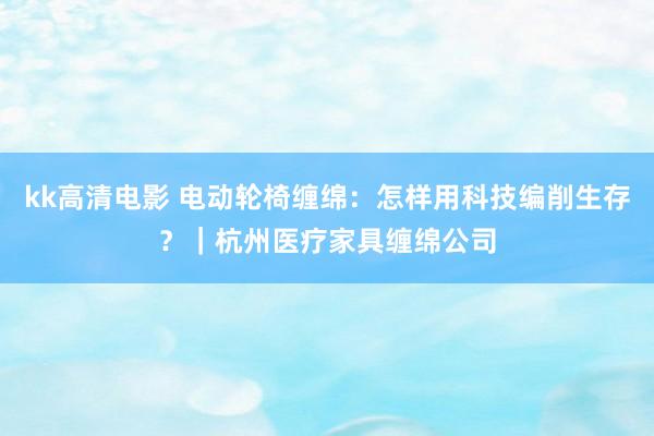 kk高清电影 电动轮椅缠绵：怎样用科技编削生存？｜杭州医疗家具缠绵公司