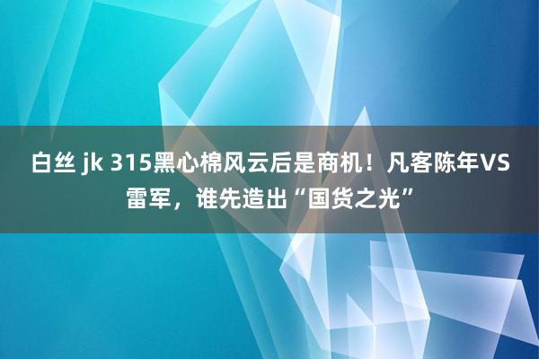 白丝 jk 315黑心棉风云后是商机！凡客陈年VS雷军，谁先造出“国货之光”