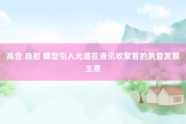 高合 自慰 蝶型引入光缆在通讯收聚首的夙昔发展主意