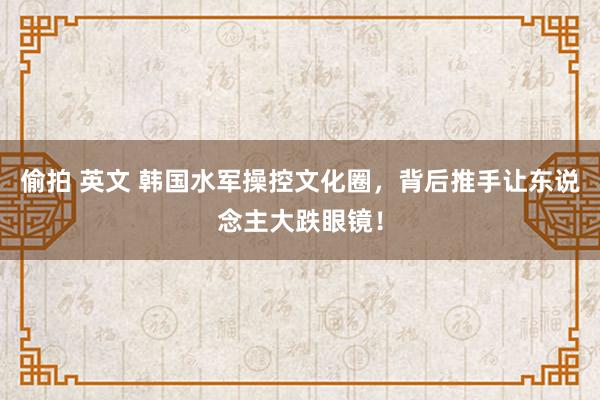 偷拍 英文 韩国水军操控文化圈，背后推手让东说念主大跌眼镜！