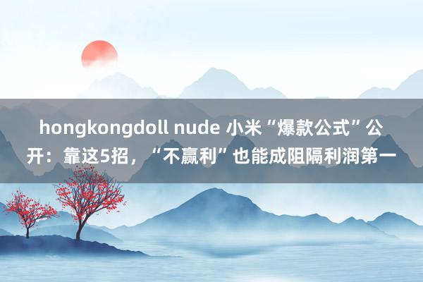 hongkongdoll nude 小米“爆款公式”公开：靠这5招，“不赢利”也能成阻隔利润第一