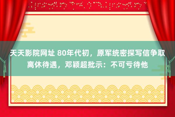 天天影院网址 80年代初，原军统密探写信争取离休待遇，邓颖超批示：不可亏待他