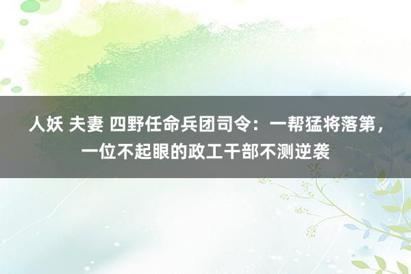 人妖 夫妻 四野任命兵团司令：一帮猛将落第，一位不起眼的政工干部不测逆袭