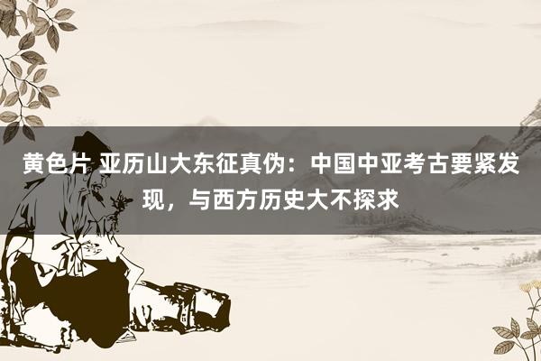 黄色片 亚历山大东征真伪：中国中亚考古要紧发现，与西方历史大不探求