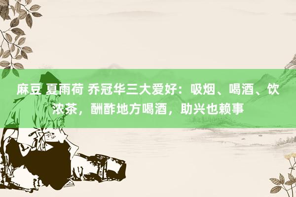 麻豆 夏雨荷 乔冠华三大爱好：吸烟、喝酒、饮浓茶，酬酢地方喝酒，助兴也赖事