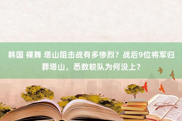 韩国 裸舞 塔山阻击战有多惨烈？战后9位将军归葬塔山，悉数较队为何没上？