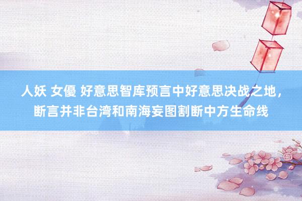人妖 女優 好意思智库预言中好意思决战之地，断言并非台湾和南海妄图割断中方生命线