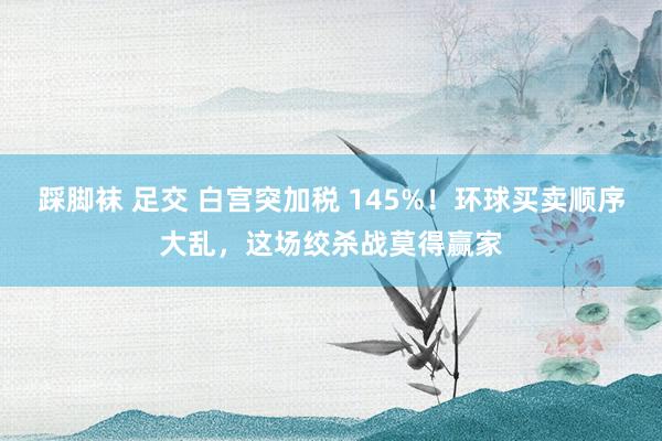 踩脚袜 足交 白宫突加税 145%！环球买卖顺序大乱，这场绞杀战莫得赢家
