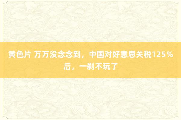 黄色片 万万没念念到，中国对好意思关税125％后，一刹不玩了