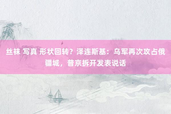 丝袜 写真 形状回转？泽连斯基：乌军再次攻占俄疆城，普京拆开发表说话
