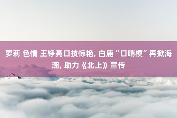 萝莉 色情 王铮亮口技惊艳， 白鹿“口哨梗”再掀海潮， 助力《北上》宣传