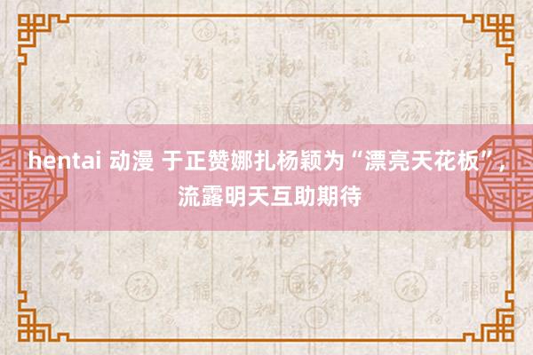 hentai 动漫 于正赞娜扎杨颖为“漂亮天花板”， 流露明天互助期待