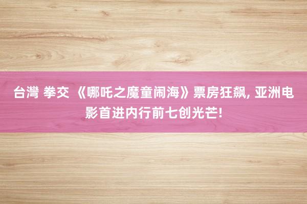 台灣 拳交 《哪吒之魔童闹海》票房狂飙, 亚洲电影首进内行前七创光芒!