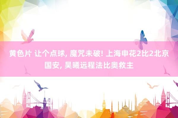 黄色片 让个点球， 魔咒未破! 上海申花2比2北京国安， 吴曦远程法比奥救主
