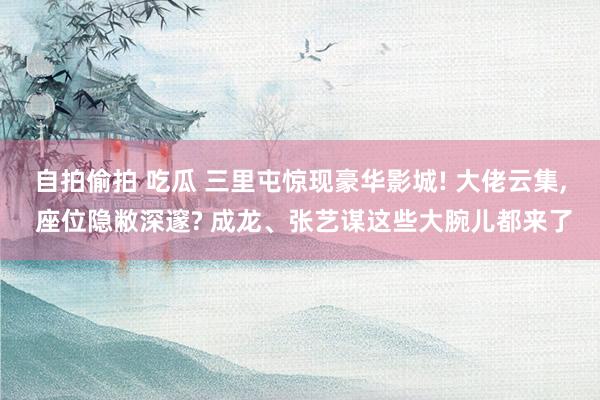 自拍偷拍 吃瓜 三里屯惊现豪华影城! 大佬云集， 座位隐敝深邃? 成龙、张艺谋这些大腕儿都来了