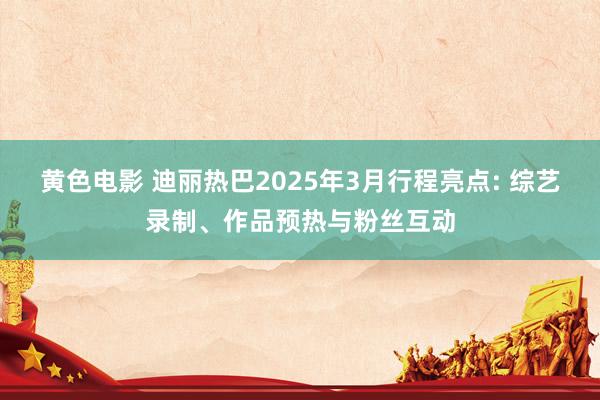 黄色电影 迪丽热巴2025年3月行程亮点: 综艺录制、作品预热与粉丝互动