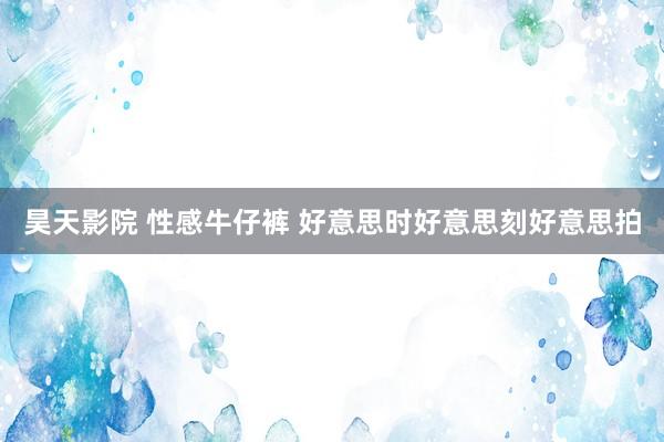 昊天影院 性感牛仔裤 好意思时好意思刻好意思拍