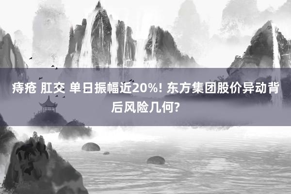 痔疮 肛交 单日振幅近20%! 东方集团股价异动背后风险几何?