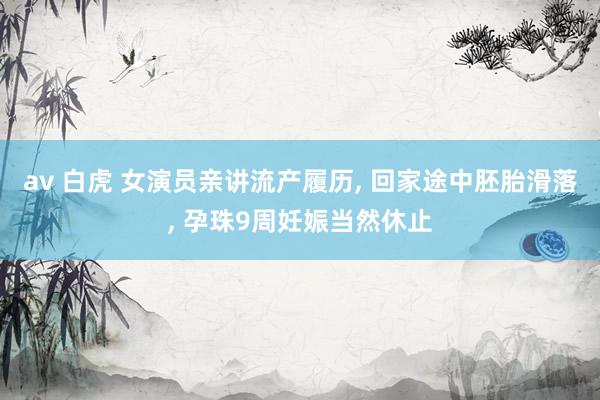 av 白虎 女演员亲讲流产履历， 回家途中胚胎滑落， 孕珠9周妊娠当然休止