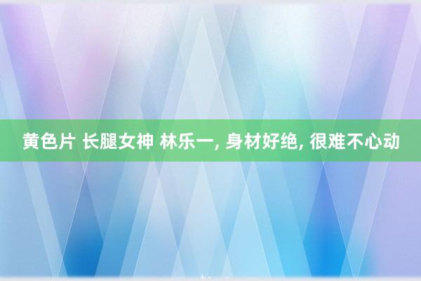 黄色片 长腿女神 林乐一， 身材好绝， 很难不心动