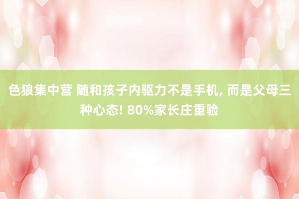 色狼集中营 随和孩子内驱力不是手机， 而是父母三种心态! 80%家长庄重验