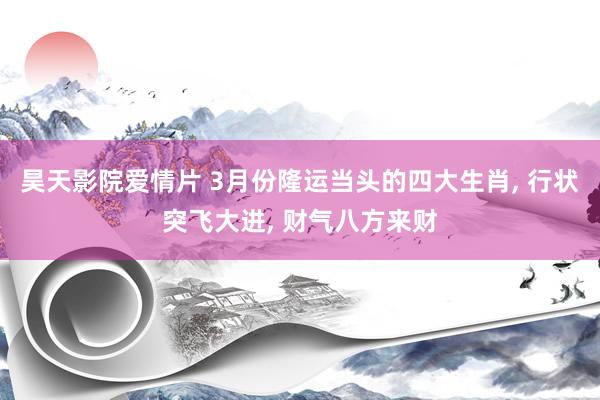 昊天影院爱情片 3月份隆运当头的四大生肖， 行状突飞大进， 财气八方来财