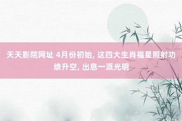 天天影院网址 4月份初始， 这四大生肖福星照射功绩升空， 出息一派光明