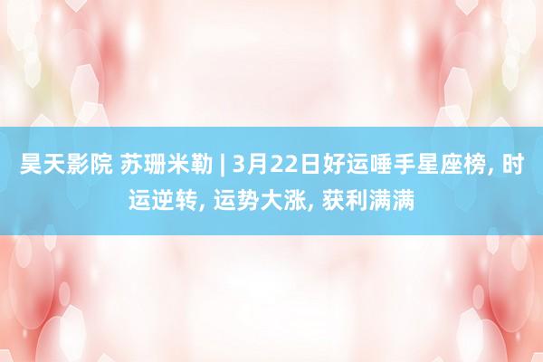 昊天影院 苏珊米勒 | 3月22日好运唾手星座榜， 时运逆转， 运势大涨， 获利满满