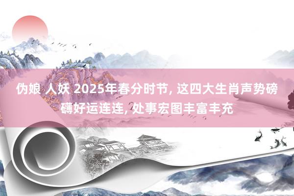 伪娘 人妖 2025年春分时节， 这四大生肖声势磅礴好运连连， 处事宏图丰富丰充
