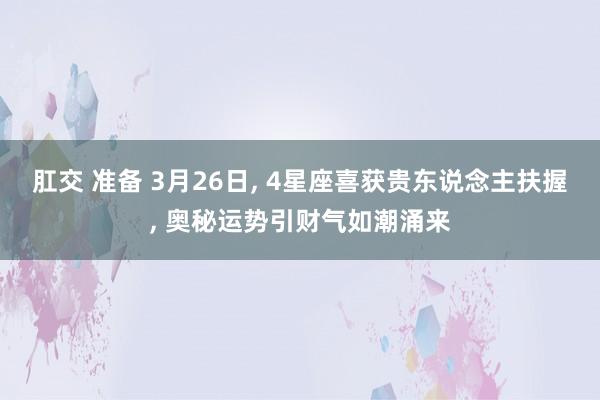 肛交 准备 3月26日， 4星座喜获贵东说念主扶握， 奥秘运势引财气如潮涌来