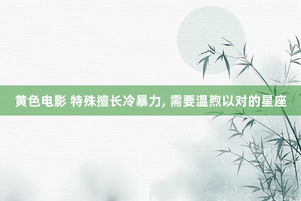 黄色电影 特殊擅长冷暴力， 需要温煦以对的星座