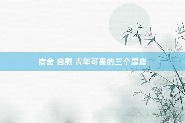 宿舍 自慰 青年可畏的三个星座