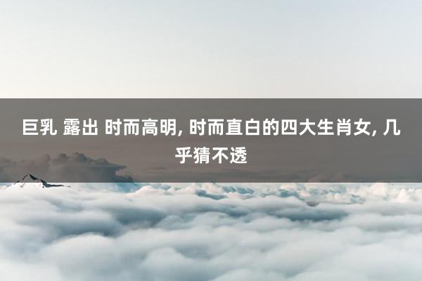 巨乳 露出 时而高明， 时而直白的四大生肖女， 几乎猜不透