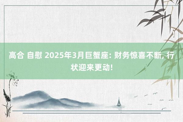 高合 自慰 2025年3月巨蟹座: 财务惊喜不断， 行状迎来更动!